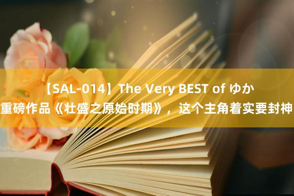 【SAL-014】The Very BEST of ゆか 重磅作品《壮盛之原始时期》，这个主角着实要封神！