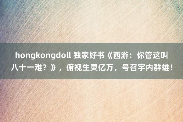 hongkongdoll 独家好书《西游：你管这叫八十一难？》，俯视生灵亿万，号召宇内群雄！