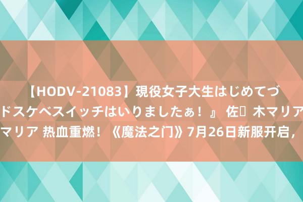 【HODV-21083】現役女子大生はじめてづくしのセックス 『私のドスケベスイッチはいりましたぁ！』 佐々木マリア 热血重燃！《魔法之门》7月26日新服开启，邀您重温玄幻盛宴！