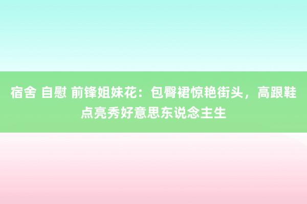 宿舍 自慰 前锋姐妹花：包臀裙惊艳街头，高跟鞋点亮秀好意思东说念主生