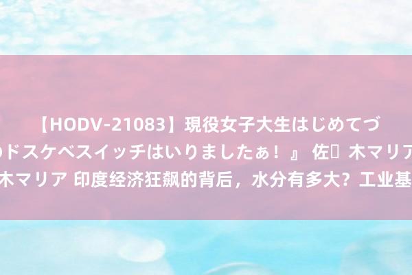 【HODV-21083】現役女子大生はじめてづくしのセックス 『私のドスケベスイッチはいりましたぁ！』 佐々木マリア 印度经济狂飙的背后，水分有多大？工业基础为何这样过时？