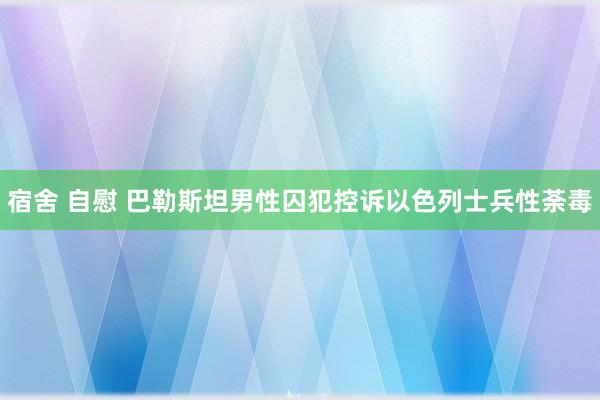 宿舍 自慰 巴勒斯坦男性囚犯控诉以色列士兵性荼毒