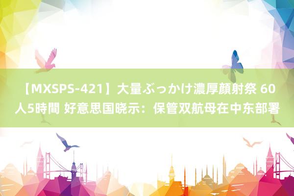 【MXSPS-421】大量ぶっかけ濃厚顔射祭 60人5時間 好意思国晓示：保管双航母在中东部署