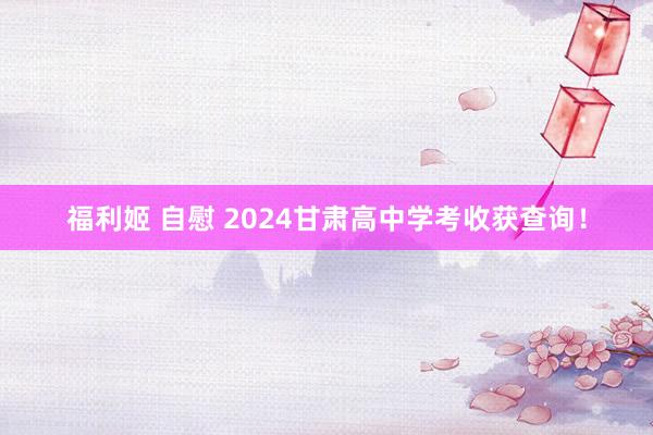 福利姬 自慰 2024甘肃高中学考收获查询！