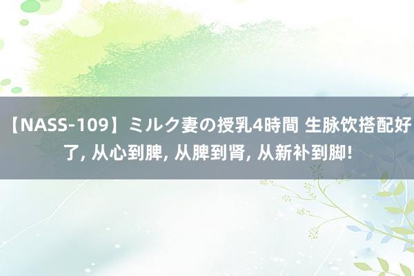 【NASS-109】ミルク妻の授乳4時間 生脉饮搭配好了， 从心到脾， 从脾到肾， 从新补到脚!