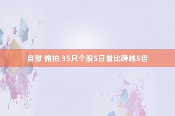 自慰 偷拍 35只个股5日量比跨越5倍