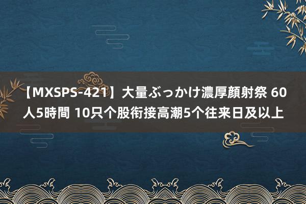 【MXSPS-421】大量ぶっかけ濃厚顔射祭 60人5時間 10只个股衔接高潮5个往来日及以上