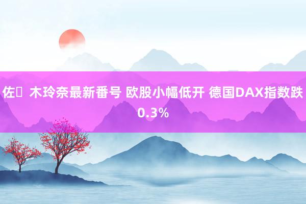 佐々木玲奈最新番号 欧股小幅低开 德国DAX指数跌0.3%