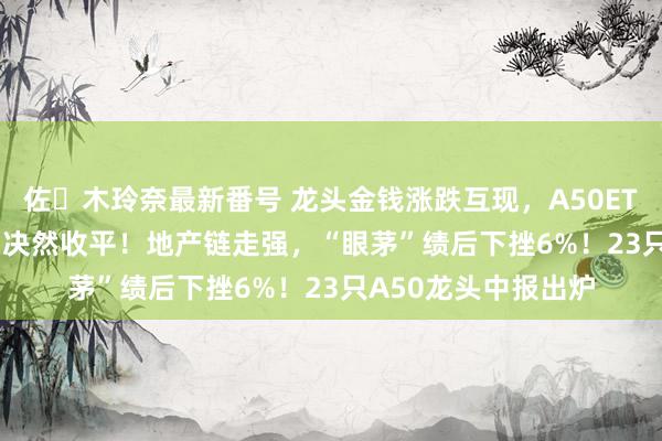 佐々木玲奈最新番号 龙头金钱涨跌互现，A50ETF华宝（159596）决然收平！地产链走强，“眼茅”绩后下挫6%！23只A50龙头中报出炉