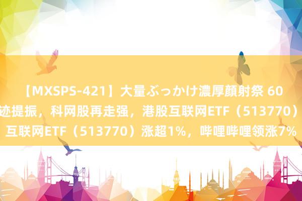 【MXSPS-421】大量ぶっかけ濃厚顔射祭 60人5時間 降息预期+强事迹提振，科网股再走强，港股互联网ETF（513770）涨超1%，哔哩哔哩领涨7%