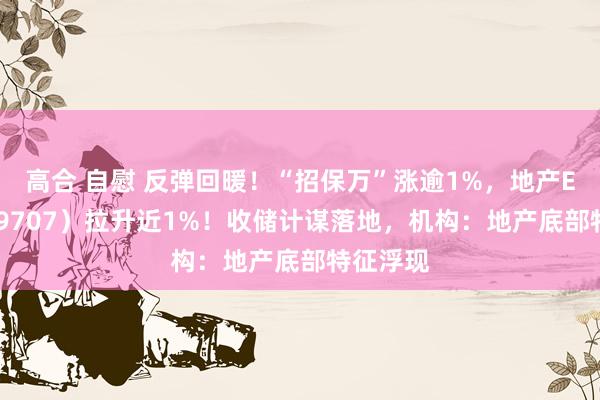 高合 自慰 反弹回暖！“招保万”涨逾1%，地产ETF（159707）拉升近1%！收储计谋落地，机构：地产底部特征浮现