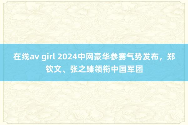 在线av girl 2024中网豪华参赛气势发布，郑钦文、张之臻领衔中国军团