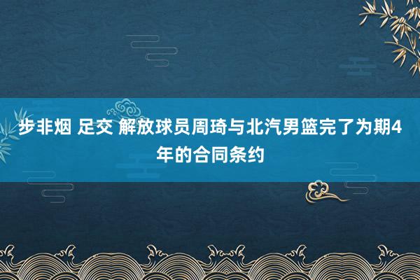 步非烟 足交 解放球员周琦与北汽男篮完了为期4年的合同条约