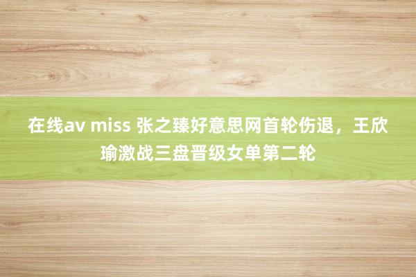 在线av miss 张之臻好意思网首轮伤退，王欣瑜激战三盘晋级女单第二轮