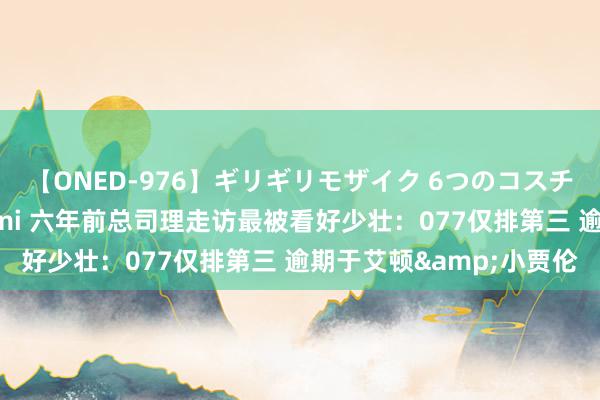 【ONED-976】ギリギリモザイク 6つのコスチュームでパコパコ！ Ami 六年前总司理走访最被看好少壮：077仅排第三 逾期于艾顿&小贾伦