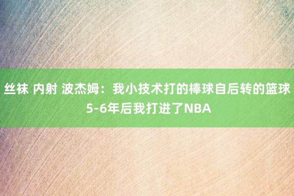 丝袜 内射 波杰姆：我小技术打的棒球自后转的篮球 5-6年后我打进了NBA