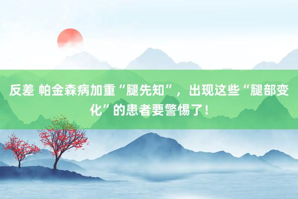 反差 帕金森病加重“腿先知”，出现这些“腿部变化”的患者要警惕了！