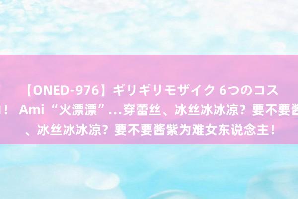 【ONED-976】ギリギリモザイク 6つのコスチュームでパコパコ！ Ami “火漂漂”…穿蕾丝、冰丝冰冰凉？要不要酱紫为难女东说念主！