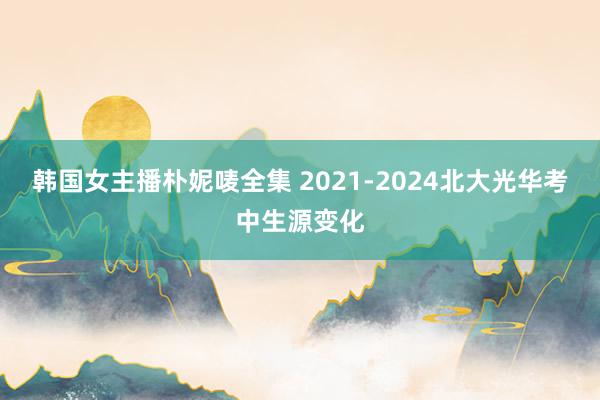 韩国女主播朴妮唛全集 2021-2024北大光华考中生源变化