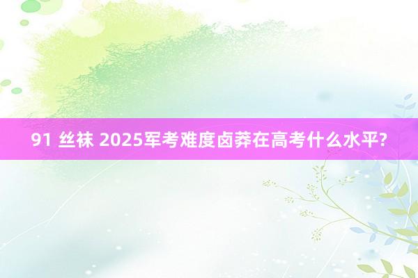 91 丝袜 2025军考难度卤莽在高考什么水平?