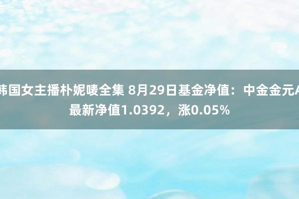 韩国女主播朴妮唛全集 8月29日基金净值：中金金元A最新净值1.0392，涨0.05%