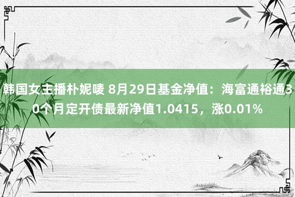 韩国女主播朴妮唛 8月29日基金净值：海富通裕通30个月定开债最新净值1.0415，涨0.01%