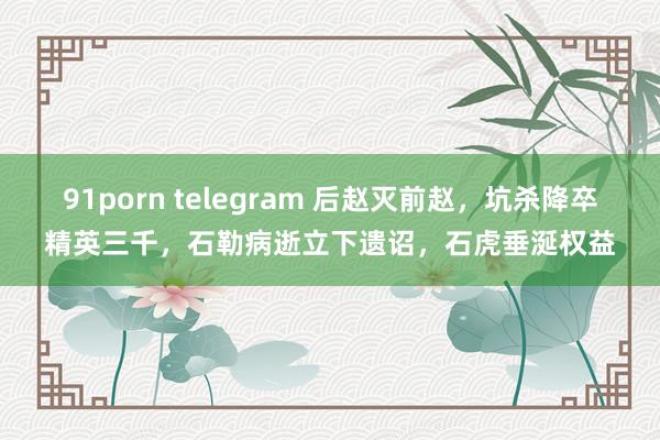 91porn telegram 后赵灭前赵，坑杀降卒精英三千，石勒病逝立下遗诏，石虎垂涎权益