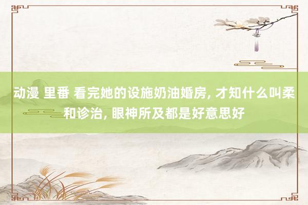 动漫 里番 看完她的设施奶油婚房， 才知什么叫柔和诊治， 眼神所及都是好意思好