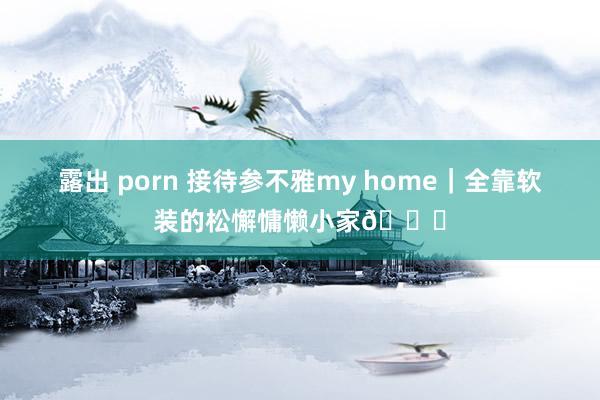 露出 porn 接待参不雅my home｜全靠软装的松懈慵懒小家💙