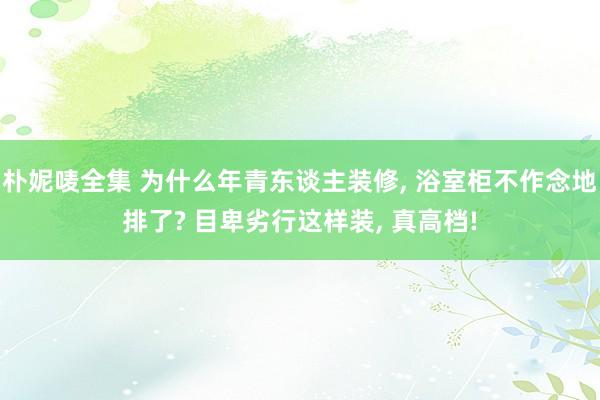 朴妮唛全集 为什么年青东谈主装修， 浴室柜不作念地排了? 目卑劣行这样装， 真高档!