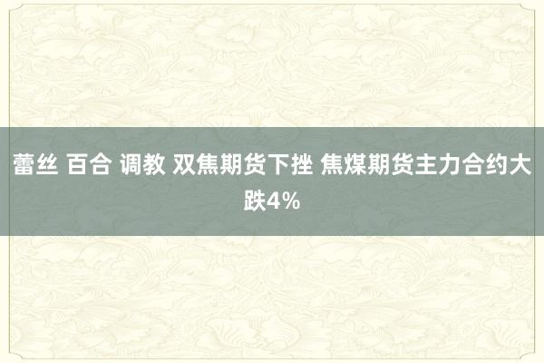 蕾丝 百合 调教 双焦期货下挫 焦煤期货主力合约大跌4%