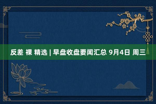 反差 裸 精选 | 早盘收盘要闻汇总 9月4日 周三