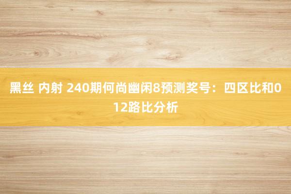 黑丝 内射 240期何尚幽闲8预测奖号：四区比和012路比分析