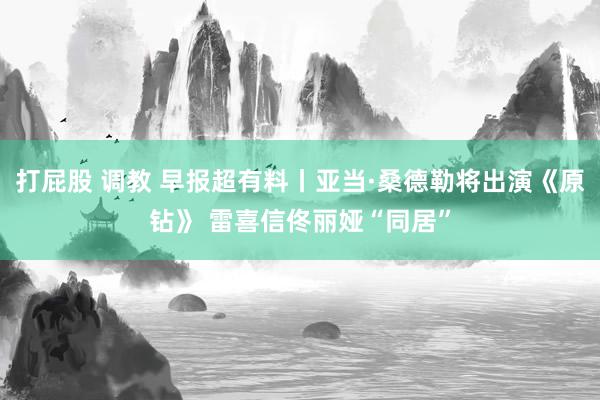 打屁股 调教 早报超有料丨亚当·桑德勒将出演《原钻》 雷喜信佟丽娅“同居”