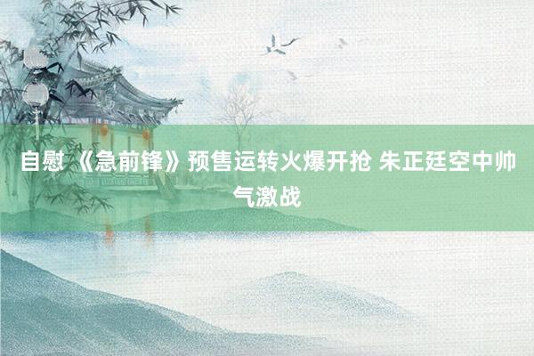 自慰 《急前锋》预售运转火爆开抢 朱正廷空中帅气激战