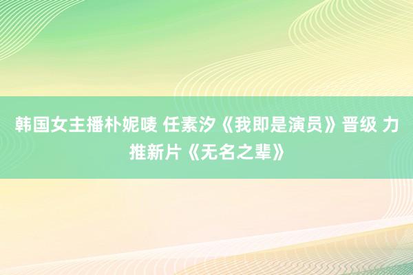 韩国女主播朴妮唛 任素汐《我即是演员》晋级 力推新片《无名之辈》