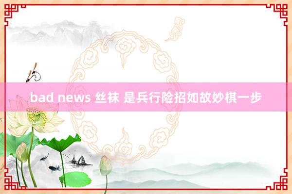 bad news 丝袜 是兵行险招如故妙棋一步