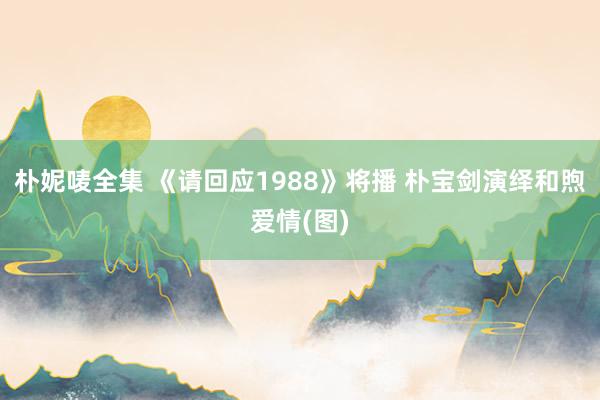 朴妮唛全集 《请回应1988》将播 朴宝剑演绎和煦爱情(图)