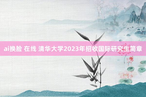 ai换脸 在线 清华大学2023年招收国际研究生简章