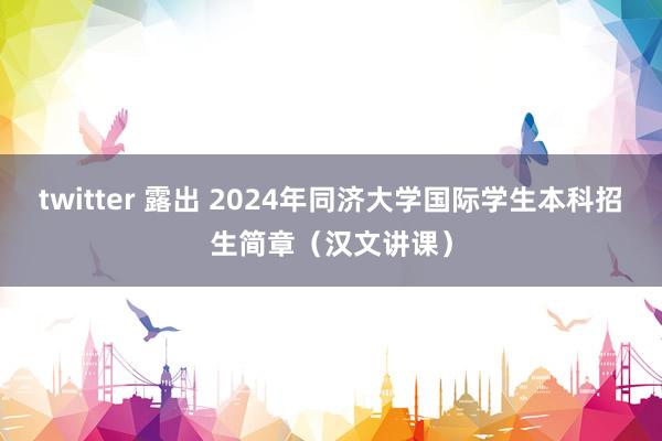 twitter 露出 2024年同济大学国际学生本科招生简章（汉文讲课）