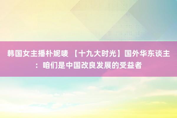 韩国女主播朴妮唛 【十九大时光】国外华东谈主：咱们是中国改良发展的受益者