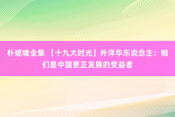 朴妮唛全集 【十九大时光】外洋华东说念主：咱们是中国更正发展的受益者