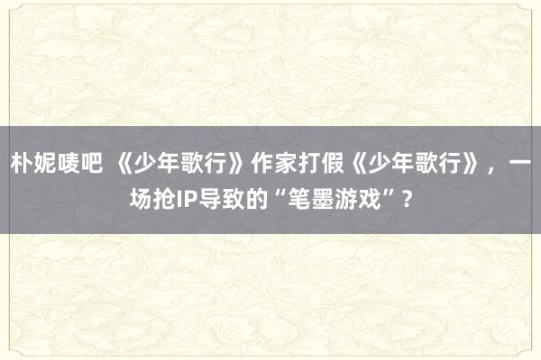 朴妮唛吧 《少年歌行》作家打假《少年歌行》，一场抢IP导致的“笔墨游戏”？