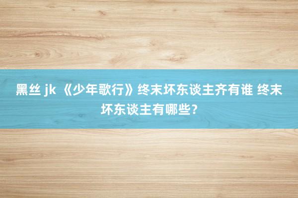 黑丝 jk 《少年歌行》终末坏东谈主齐有谁 终末坏东谈主有哪些？