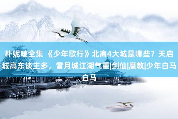 朴妮唛全集 《少年歌行》北离4大城是哪些？天启城高东谈主多，雪月城江湖气重|剑仙|魔教|少年白马