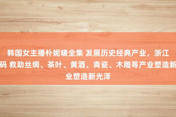 韩国女主播朴妮唛全集 发展历史经典产业，浙江再加码 救助丝绸、茶叶、黄酒、青瓷、木雕等产业塑造新光泽