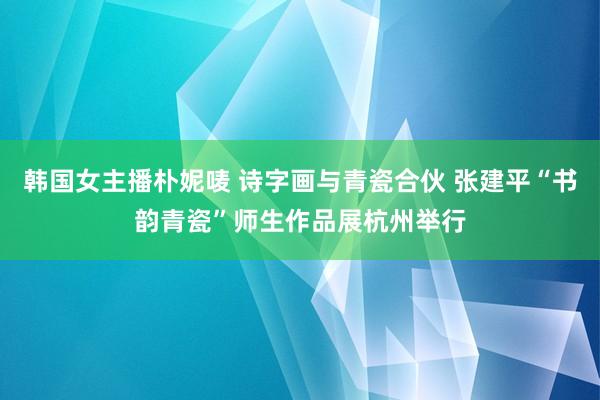 韩国女主播朴妮唛 诗字画与青瓷合伙 张建平“书韵青瓷”师生作品展杭州举行