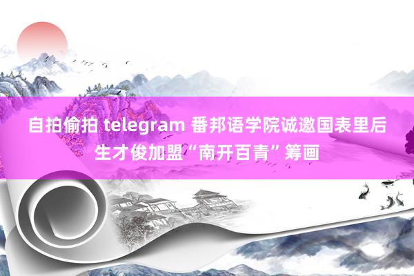 自拍偷拍 telegram 番邦语学院诚邀国表里后生才俊加盟“南开百青”筹画