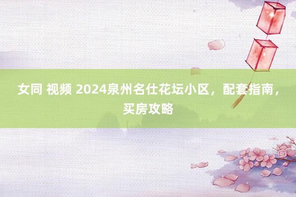 女同 视频 2024泉州名仕花坛小区，配套指南，买房攻略