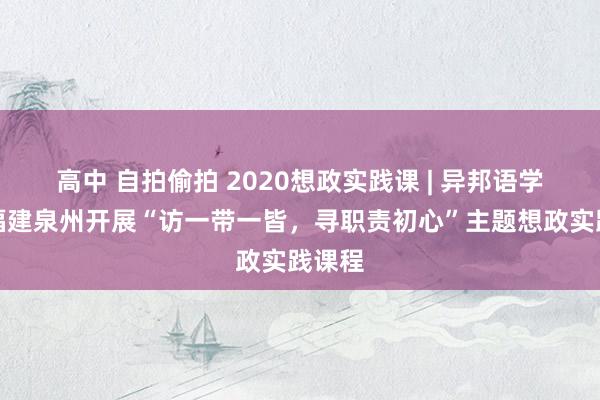 高中 自拍偷拍 2020想政实践课 | 异邦语学院赴福建泉州开展“访一带一皆，寻职责初心”主题想政实践课程